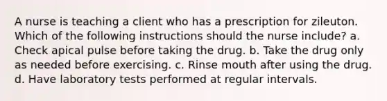 A nurse is teaching a client who has a prescription for zileuton. Which of the following instructions should the nurse include? a. Check apical pulse before taking the drug. b. Take the drug only as needed before exercising. c. Rinse mouth after using the drug. d. Have laboratory tests performed at regular intervals.