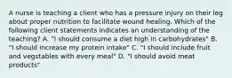 A nurse is teaching a client who has a pressure injury on their leg about proper nutrition to facilitate wound healing. Which of the following client statements indicates an understanding of the teaching? A. "I should consume a diet high in carbohydrates" B. "I should increase my protein intake" C. "I should include fruit and vegstables with every meal" D. "I should avoid meat products"