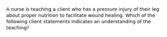 A nurse is teaching a client who has a pressure injury of their leg about proper nutrition to facilitate wound healing. Which of the following client statements indicates an understanding of the teaching?