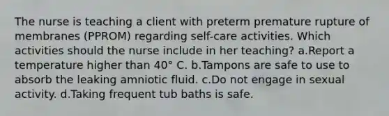 The nurse is teaching a client with preterm premature rupture of membranes (PPROM) regarding self-care activities. Which activities should the nurse include in her teaching? a.Report a temperature higher than 40° C. b.Tampons are safe to use to absorb the leaking amniotic fluid. c.Do not engage in sexual activity. d.Taking frequent tub baths is safe.