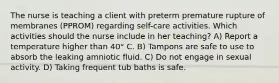 The nurse is teaching a client with preterm premature rupture of membranes (PPROM) regarding self-care activities. Which activities should the nurse include in her teaching? A) Report a temperature higher than 40° C. B) Tampons are safe to use to absorb the leaking amniotic fluid. C) Do not engage in sexual activity. D) Taking frequent tub baths is safe.