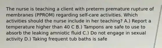 The nurse is teaching a client with preterm premature rupture of membranes (PPROM) regarding self-care activities. Which activities should the nurse include in her teaching? A.) Report a temperature higher than 40 C B.) Tampons are safe to use to absorb the leaking amniotic fluid C.) Do not engage in sexual activity D.) Taking frequent tub baths is safe