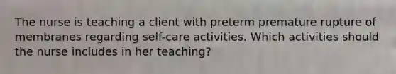 The nurse is teaching a client with preterm premature rupture of membranes regarding self-care activities. Which activities should the nurse includes in her teaching?