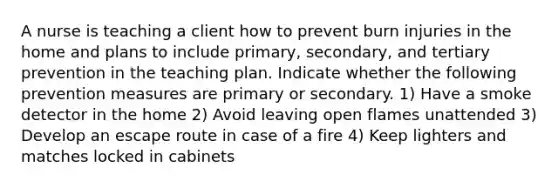 A nurse is teaching a client how to prevent burn injuries in the home and plans to include primary, secondary, and tertiary prevention in the teaching plan. Indicate whether the following prevention measures are primary or secondary. 1) Have a smoke detector in the home 2) Avoid leaving open flames unattended 3) Develop an escape route in case of a fire 4) Keep lighters and matches locked in cabinets