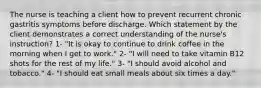 The nurse is teaching a client how to prevent recurrent chronic gastritis symptoms before discharge. Which statement by the client demonstrates a correct understanding of the nurse's instruction? 1- "It is okay to continue to drink coffee in the morning when I get to work." 2- "I will need to take vitamin B12 shots for the rest of my life." 3- "I should avoid alcohol and tobacco." 4- "I should eat small meals about six times a day."