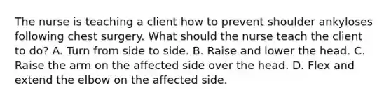 The nurse is teaching a client how to prevent shoulder ankyloses following chest surgery. What should the nurse teach the client to do? A. Turn from side to side. B. Raise and lower the head. C. Raise the arm on the affected side over the head. D. Flex and extend the elbow on the affected side.