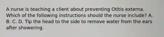 A nurse is teaching a client about preventing Otitis externa. Which of the following instructions should the nurse include? A. B. C. D. Tip the head to the side to remove water from the ears after showering.