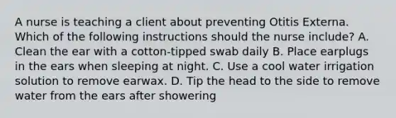 A nurse is teaching a client about preventing Otitis Externa. Which of the following instructions should the nurse include? A. Clean the ear with a cotton‑tipped swab daily B. Place earplugs in the ears when sleeping at night. C. Use a cool water irrigation solution to remove earwax. D. Tip the head to the side to remove water from the ears after showering