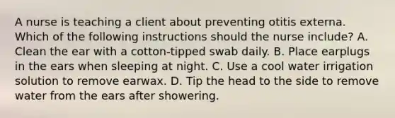 A nurse is teaching a client about preventing otitis externa. Which of the following instructions should the nurse include? A. Clean the ear with a cotton-tipped swab daily. B. Place earplugs in the ears when sleeping at night. C. Use a cool water irrigation solution to remove earwax. D. Tip the head to the side to remove water from the ears after showering.