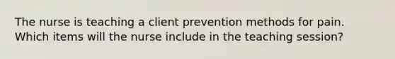 The nurse is teaching a client prevention methods for pain. Which items will the nurse include in the teaching session?