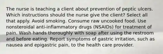 The nurse is teaching a client about prevention of peptic ulcers. Which instructions should the nurse give the client? Select all that apply. Avoid smoking. Consume raw uncooked food. Use nonsteroidal anti-inflammatory drugs (NSAIDs) for treatment of pain. Wash hands thoroughly with soap after using the restroom and before eating. Report symptoms of gastric irritation, such as nausea and epigastric pain, to the health care provider.