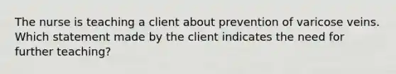 The nurse is teaching a client about prevention of varicose veins. Which statement made by the client indicates the need for further teaching?