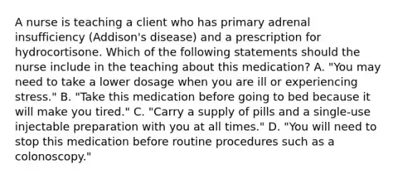 A nurse is teaching a client who has primary adrenal insufficiency (Addison's disease) and a prescription for hydrocortisone. Which of the following statements should the nurse include in the teaching about this medication? A. "You may need to take a lower dosage when you are ill or experiencing stress." B. "Take this medication before going to bed because it will make you tired." C. "Carry a supply of pills and a single-use injectable preparation with you at all times." D. "You will need to stop this medication before routine procedures such as a colonoscopy."