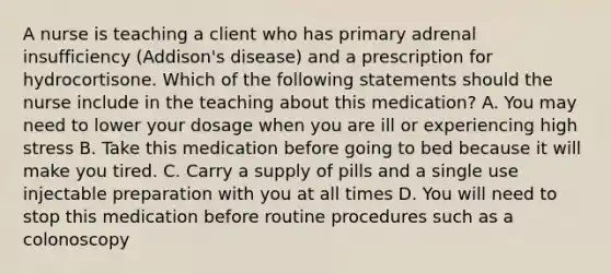 A nurse is teaching a client who has primary adrenal insufficiency (Addison's disease) and a prescription for hydrocortisone. Which of the following statements should the nurse include in the teaching about this medication? A. You may need to lower your dosage when you are ill or experiencing high stress B. Take this medication before going to bed because it will make you tired. C. Carry a supply of pills and a single use injectable preparation with you at all times D. You will need to stop this medication before routine procedures such as a colonoscopy