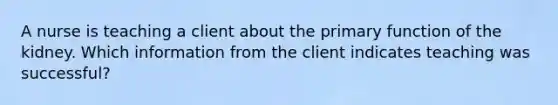 A nurse is teaching a client about the primary function of the kidney. Which information from the client indicates teaching was successful?