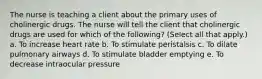 The nurse is teaching a client about the primary uses of cholinergic drugs. The nurse will tell the client that cholinergic drugs are used for which of the following? (Select all that apply.) a. To increase heart rate b. To stimulate peristalsis c. To dilate pulmonary airways d. To stimulate bladder emptying e. To decrease intraocular pressure