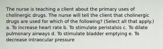 The nurse is teaching a client about the primary uses of cholinergic drugs. The nurse will tell the client that cholinergic drugs are used for which of the following? (Select all that apply.) a. To increase heart rate b. To stimulate peristalsis c. To dilate pulmonary airways d. To stimulate bladder emptying e. To decrease intraocular pressure