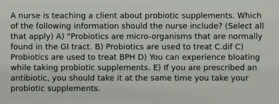 A nurse is teaching a client about probiotic supplements. Which of the following information should the nurse include? (Select all that apply) A) "Probiotics are micro-organisms that are normally found in the GI tract. B) Probiotics are used to treat C.dif C) Probiotics are used to treat BPH D) You can experience bloating while taking probiotic supplements. E) If you are prescribed an antibiotic, you should take it at the same time you take your probiotic supplements.