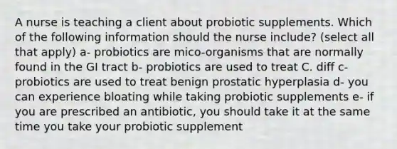 A nurse is teaching a client about probiotic supplements. Which of the following information should the nurse include? (select all that apply) a- probiotics are mico-organisms that are normally found in the GI tract b- probiotics are used to treat C. diff c- probiotics are used to treat benign prostatic hyperplasia d- you can experience bloating while taking probiotic supplements e- if you are prescribed an antibiotic, you should take it at the same time you take your probiotic supplement