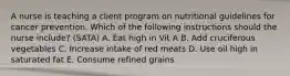 A nurse is teaching a client program on nutritional guidelines for cancer prevention. Which of the following instructions should the nurse include? (SATA) A. Eat high in Vit A B. Add cruciferous vegetables C. Increase intake of red meats D. Use oil high in saturated fat E. Consume refined grains