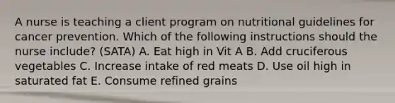 A nurse is teaching a client program on nutritional guidelines for cancer prevention. Which of the following instructions should the nurse include? (SATA) A. Eat high in Vit A B. Add cruciferous vegetables C. Increase intake of red meats D. Use oil high in saturated fat E. Consume refined grains