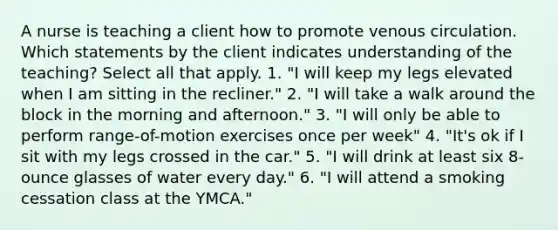 A nurse is teaching a client how to promote venous circulation. Which statements by the client indicates understanding of the teaching? Select all that apply. 1. "I will keep my legs elevated when I am sitting in the recliner." 2. "I will take a walk around the block in the morning and afternoon." 3. "I will only be able to perform range-of-motion exercises once per week" 4. "It's ok if I sit with my legs crossed in the car." 5. "I will drink at least six 8-ounce glasses of water every day." 6. "I will attend a smoking cessation class at the YMCA."