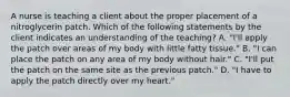 A nurse is teaching a client about the proper placement of a nitroglycerin patch. Which of the following statements by the client indicates an understanding of the teaching? A. "I'll apply the patch over areas of my body with little fatty tissue." B. "I can place the patch on any area of my body without hair." C. "I'll put the patch on the same site as the previous patch." D. "I have to apply the patch directly over my heart."