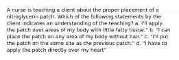 A nurse is teaching a client about the proper placement of a nitroglycerin patch. Which of the following statements by the client indicates an understanding of the teaching? a. I'll apply the patch over areas of my body with little fatty tissue." b. "I can place the patch on any area of my body without hair." c. "I'll put the patch on the same site as the previous patch." d. "I have to apply the patch directly over my heart"