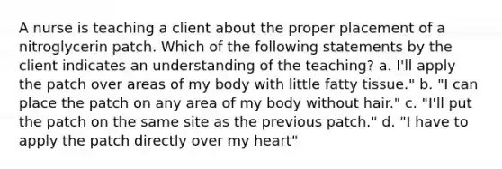 A nurse is teaching a client about the proper placement of a nitroglycerin patch. Which of the following statements by the client indicates an understanding of the teaching? a. I'll apply the patch over areas of my body with little fatty tissue." b. "I can place the patch on any area of my body without hair." c. "I'll put the patch on the same site as the previous patch." d. "I have to apply the patch directly over my heart"