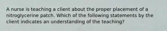 A nurse is teaching a client about the proper placement of a nitroglycerine patch. Which of the following statements by the client indicates an understanding of the teaching?