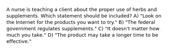 A nurse is teaching a client about the proper use of herbs and supplements. Which statement should be included? A) "Look on the Internet for the products you want to try." B) "The federal government regulates supplements." C) "It doesn't matter how much you take." D) "The product may take a longer time to be effective."