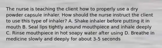 The nurse is teaching the client how to properly use a dry powder capsule inhaler. How should the nurse instruct the client to use this type of inhaler? A. Shake inhaler before putting it in mouth B. Seal lips tightly around mouthpiece and inhale deeply C. Rinse mouthpiece in hot soapy water after using D. Breathe in medicine slowly and deeply for about 3-5 seconds