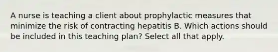 A nurse is teaching a client about prophylactic measures that minimize the risk of contracting hepatitis B. Which actions should be included in this teaching plan? Select all that apply.