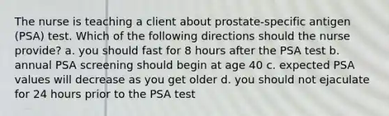 The nurse is teaching a client about prostate-specific antigen (PSA) test. Which of the following directions should the nurse provide? a. you should fast for 8 hours after the PSA test b. annual PSA screening should begin at age 40 c. expected PSA values will decrease as you get older d. you should not ejaculate for 24 hours prior to the PSA test