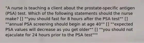 "A nurse is teaching a client about the prostate-specific antigen (PSA) test. Which of the following statements should the nurse make? [] ""you should fast for 8 hours after the PSA test"" [] ""annual PSA screening should begin at age 40"" [] ""expected PSA values will decrease as you get older"" [] ""you should not ejaculate for 24 hours prior to the PSA test"""