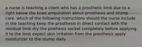 a nurse is teaching a client who has a prosthetic limb due to a right below the knee amputation about prosthesis and stump care. which of the following instructions should the nurse include in the teaching keep the prosthesis in direct contact with the residual limb dry the prothesis socket completely before applying it to the limb expect skin irritation from the prosthesis apply moisturizer to the stump daily