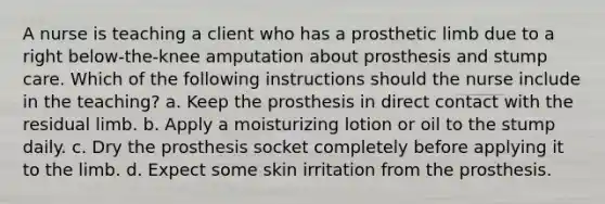 A nurse is teaching a client who has a prosthetic limb due to a right below-the-knee amputation about prosthesis and stump care. Which of the following instructions should the nurse include in the teaching? a. Keep the prosthesis in direct contact with the residual limb. b. Apply a moisturizing lotion or oil to the stump daily. c. Dry the prosthesis socket completely before applying it to the limb. d. Expect some skin irritation from the prosthesis.