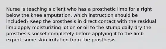 Nurse is teaching a client who has a prosthetic limb for a right below the knee amputation. which instruction should be included? Keep the prosthesis in direct contact with the residual limb apply moisturizing lotion or oil to the stump daily dry the prosthesis socket completely before applying it to the limb expect some skin irritation from the prosthesis