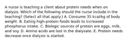 A nurse is teaching a client about protein needs when on dialysis. Which of the following should the nurse include in the teaching? (Select all that apply.) A. Consume 35 kcal/kg of body weight. B. Eating high-protein foods leads to increased phosphorus intake. C. Biologic sources of protein are eggs, milk, and soy. D. Amino acids are lost in the dialysate. E. Protein needs decrease once dialysis is started.