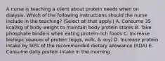 A nurse is teaching a client about protein needs when on dialysis. Which of the following instructions should the nurse include in the teaching? (Select all that apply.) A. Consume 35 kcal/kg of body weight to maintain body protein stores B. Take phosphate binders when eating protein-rich foods C. Increase biologic sources of protein (eggs, milk, & soy) D. Increase protein intake by 50% of the recommended dietary allowance (RDA) E. Consume daily protein intake in the morning