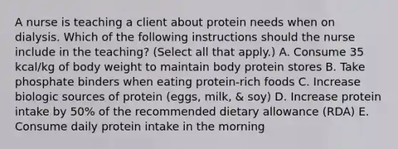 A nurse is teaching a client about protein needs when on dialysis. Which of the following instructions should the nurse include in the teaching? (Select all that apply.) A. Consume 35 kcal/kg of body weight to maintain body protein stores B. Take phosphate binders when eating protein-rich foods C. Increase biologic sources of protein (eggs, milk, & soy) D. Increase protein intake by 50% of the recommended dietary allowance (RDA) E. Consume daily protein intake in the morning