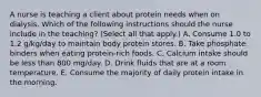 A nurse is teaching a client about protein needs when on dialysis. Which of the following instructions should the nurse include in the teaching? (Select all that apply.) A. Consume 1.0 to 1.2 g/kg/day to maintain body protein stores. B. Take phosphate binders when eating protein-rich foods. C. Calcium intake should be less than 800 mg/day. D. Drink fluids that are at a room temperature. E. Consume the majority of daily protein intake in the morning.