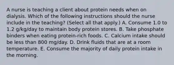 A nurse is teaching a client about protein needs when on dialysis. Which of the following instructions should the nurse include in the teaching? (Select all that apply.) A. Consume 1.0 to 1.2 g/kg/day to maintain body protein stores. B. Take phosphate binders when eating protein-rich foods. C. Calcium intake should be less than 800 mg/day. D. Drink fluids that are at a room temperature. E. Consume the majority of daily protein intake in the morning.