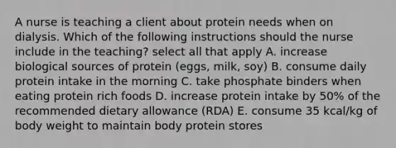 A nurse is teaching a client about protein needs when on dialysis. Which of the following instructions should the nurse include in the teaching? select all that apply A. increase biological sources of protein (eggs, milk, soy) B. consume daily protein intake in the morning C. take phosphate binders when eating protein rich foods D. increase protein intake by 50% of the recommended dietary allowance (RDA) E. consume 35 kcal/kg of body weight to maintain body protein stores