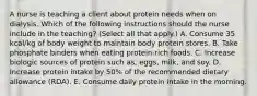 A nurse is teaching a client about protein needs when on dialysis. Which of the following instructions should the nurse include in the teaching? (Select all that apply.) A. Consume 35 kcal/kg of body weight to maintain body protein stores. B. Take phosphate binders when eating protein-rich foods. C. Increase biologic sources of protein such as, eggs, milk, and soy. D. Increase protein intake by 50% of the recommended dietary allowance (RDA). E. Consume daily protein intake in the morning.