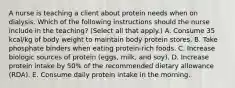 A nurse is teaching a client about protein needs when on dialysis. Which of the following instructions should the nurse include in the teaching? (Select all that apply.) A. Consume 35 kcal/kg of body weight to maintain body protein stores. B. Take phosphate binders when eating protein-rich foods. C. Increase biologic sources of protein (eggs, milk, and soy). D. Increase protein intake by 50% of the recommended dietary allowance (RDA). E. Consume daily protein intake in the morning.