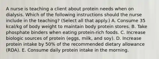 A nurse is teaching a client about protein needs when on dialysis. Which of the following instructions should the nurse include in the teaching? (Select all that apply.) A. Consume 35 kcal/kg of body weight to maintain body protein stores. B. Take phosphate binders when eating protein-rich foods. C. Increase biologic sources of protein (eggs, milk, and soy). D. Increase protein intake by 50% of the recommended dietary allowance (RDA). E. Consume daily protein intake in the morning.