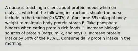 A nurse is teaching a client about protein needs when on dialysis. which of the following instructions should the nurse include in the teaching? (SATA) A. Consume 35kcal/kg of body weight to maintain body protein stores B. Take phosphate binders when eating protein rich foods C. Increase biologic sources of protein (eggs, milk, and soy) D. Increase protein intake by 50% of the RDA E. Consume daily protein intake in the morning