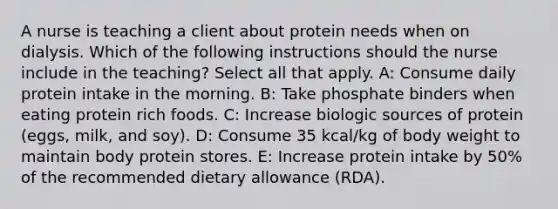 A nurse is teaching a client about protein needs when on dialysis. Which of the following instructions should the nurse include in the teaching? Select all that apply. A: Consume daily protein intake in the morning. B: Take phosphate binders when eating protein rich foods. C: Increase biologic sources of protein (eggs, milk, and soy). D: Consume 35 kcal/kg of body weight to maintain body protein stores. E: Increase protein intake by 50% of the recommended dietary allowance (RDA).