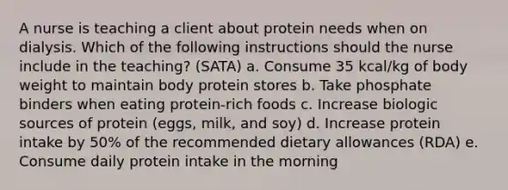 A nurse is teaching a client about protein needs when on dialysis. Which of the following instructions should the nurse include in the teaching? (SATA) a. Consume 35 kcal/kg of body weight to maintain body protein stores b. Take phosphate binders when eating protein-rich foods c. Increase biologic sources of protein (eggs, milk, and soy) d. Increase protein intake by 50% of the recommended dietary allowances (RDA) e. Consume daily protein intake in the morning